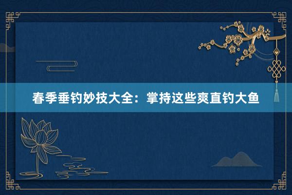 春季垂钓妙技大全：掌持这些爽直钓大鱼