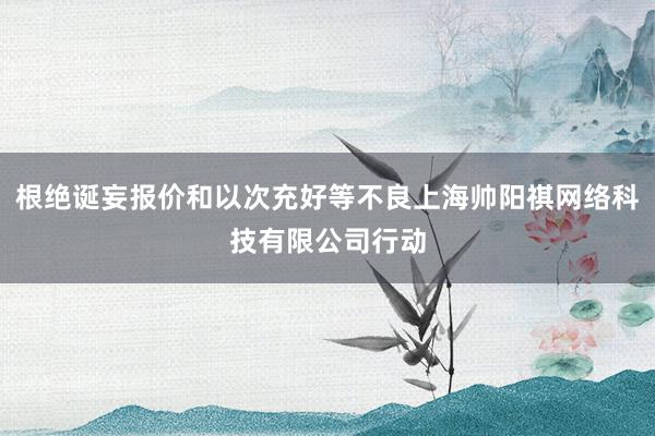 根绝诞妄报价和以次充好等不良上海帅阳祺网络科技有限公司行动