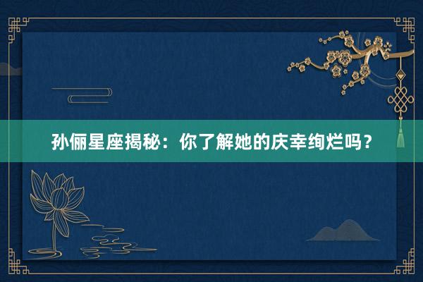 孙俪星座揭秘：你了解她的庆幸绚烂吗？